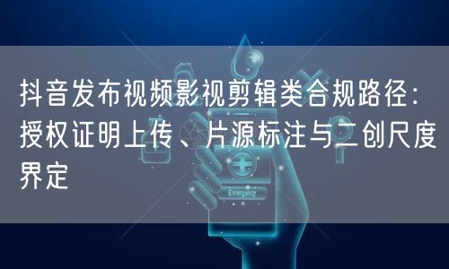 抖音发布视频影视剪辑类合规路径：授权证明上传、片源标注与二创尺度界定
