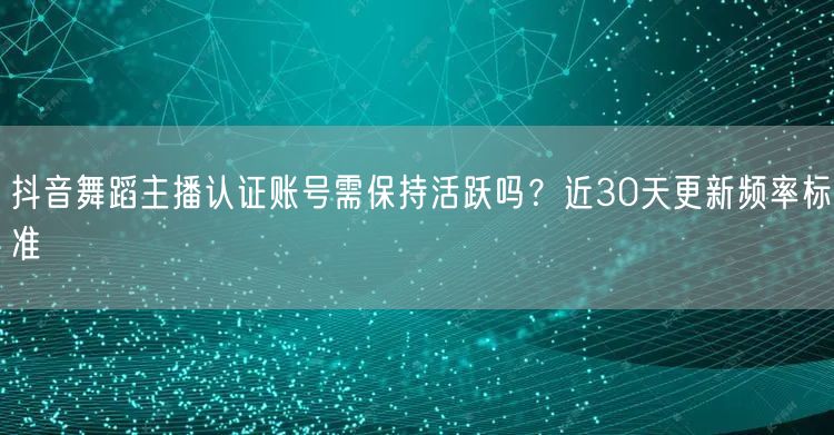 抖音舞蹈主播认证账号需保持活跃吗？近30