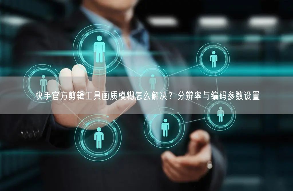 快手官方剪辑工具画质模糊怎么解决？分辨率与编码参数设置