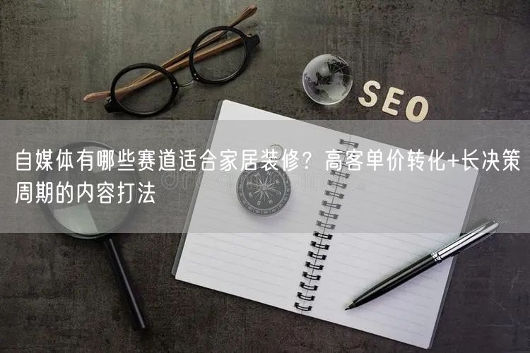 自媒体有哪些赛道适合家居装修？高客单价转化+长决策周期的内容打法
