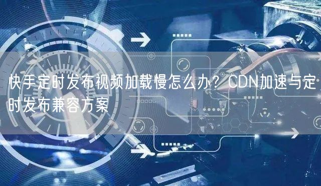 快手定时发布视频加载慢怎么办？CDN加速与定时发布兼容方案