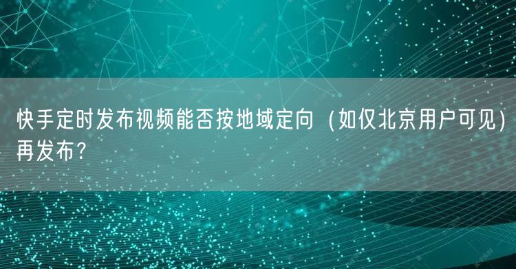 快手定时发布视频能否按地域定向（如仅北京用户可见）再发布？