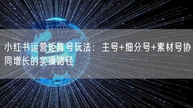 小红书运营矩阵号玩法：主号+细分号+素材号协同增长的实操路径