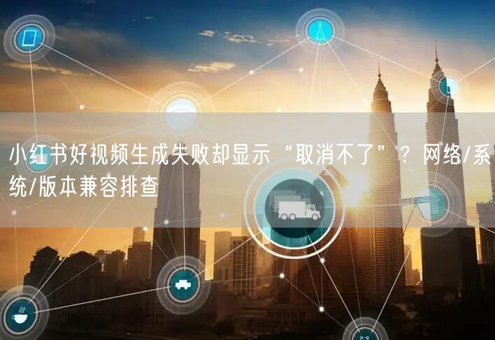 小红书好视频生成失败却显示“取消不了”？网络/系统/版本兼容排查