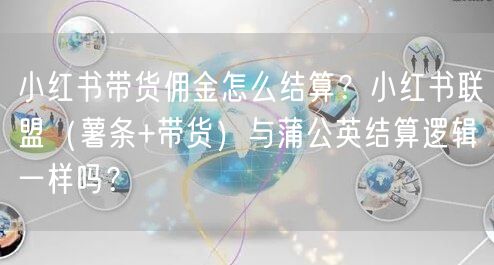小红书带货佣金怎么结算？小红书联盟（薯条+带货）与蒲公英结算逻辑一样吗？