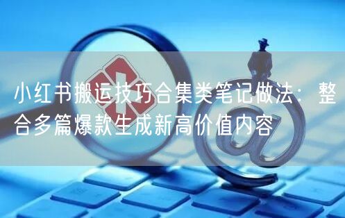 小红书搬运技巧合集类笔记做法：整合多篇爆款生成新高价值内容