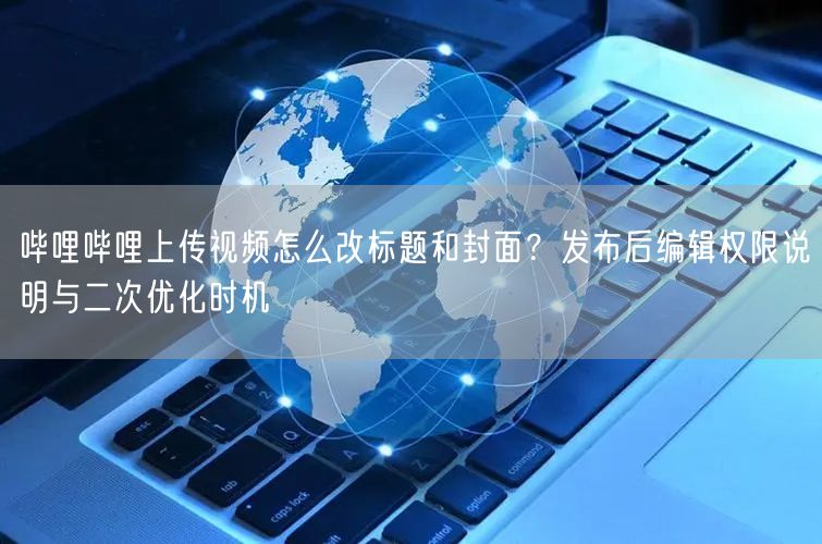 哔哩哔哩上传视频怎么改标题和封面？发布后编辑权限说明与二次优化时机
