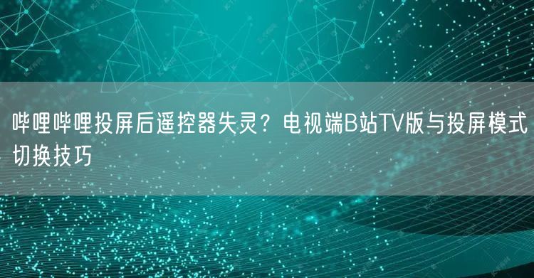 哔哩哔哩投屏后遥控器失灵？电视端B站TV版与投屏模式切换技巧