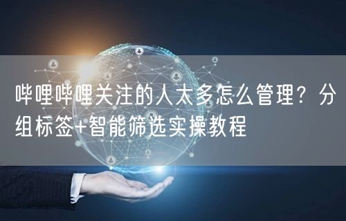 哔哩哔哩关注的人太多怎么管理？分组标签+智能筛选实操教程