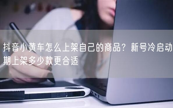 抖音小黄车怎么上架自己的商品？新号冷启动期上架多少款更合适