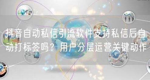 抖音自动私信引流软件支持私信后自动打标签吗？用户分层运营关键动作