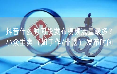 抖音什么时间段发布视频流量最多？小众垂类（如手作/非遗）发布时间