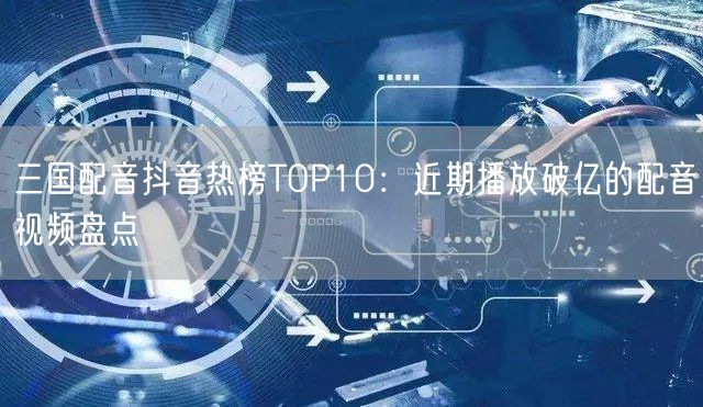 三国配音抖音热榜TOP10：近期播放破亿的配音视频盘点