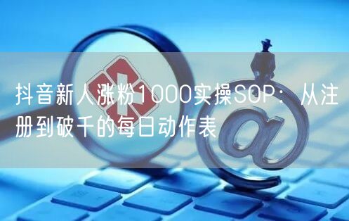 抖音新人涨粉1000实操SOP：从注册到破千的每日动作表