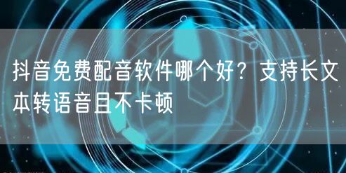 抖音免费配音软件哪个好？支持长文本转语音且不卡顿