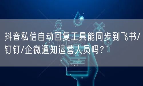 抖音私信自动回复工具能同步到飞书/钉钉/企微通知运营人员吗？