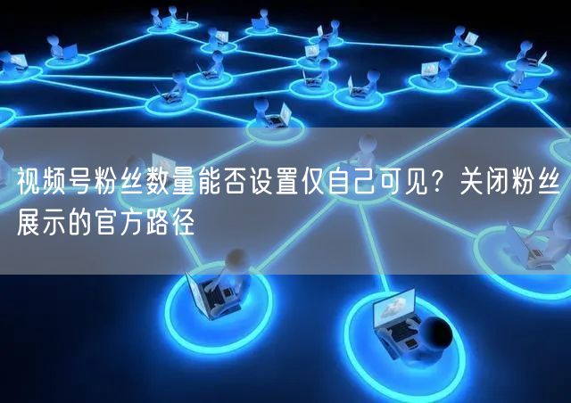 视频号粉丝数量能否设置仅自己可见？关闭粉丝展示的官方路径