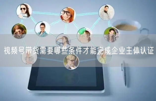 视频号带货需要哪些条件才能完成企业主体认证