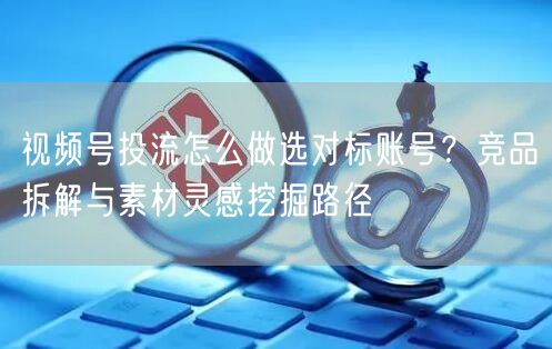 视频号投流怎么做选对标账号？竞品拆解与素材灵感挖掘路径