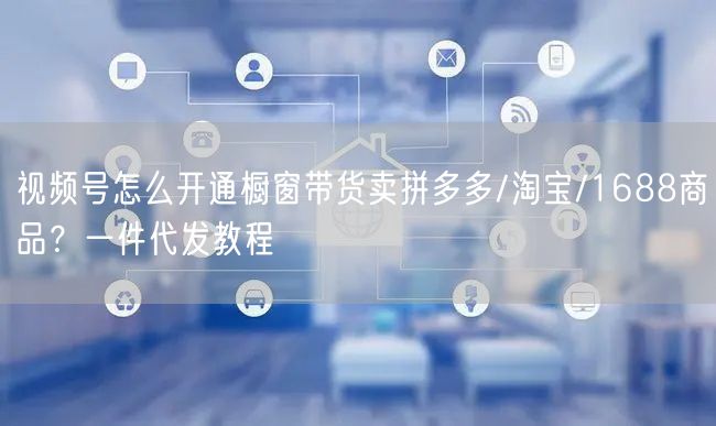 视频号怎么开通橱窗带货卖拼多多/淘宝/1688商品？一件代发教程