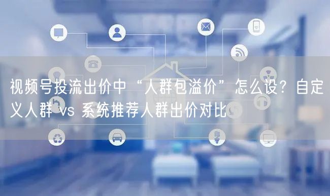 视频号投流出价中“人群包溢价”怎么设？自定义人群 vs 系统推荐人群出价对比