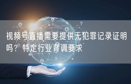 视频号直播需要提供无犯罪记录证明吗？特定行业背调要求