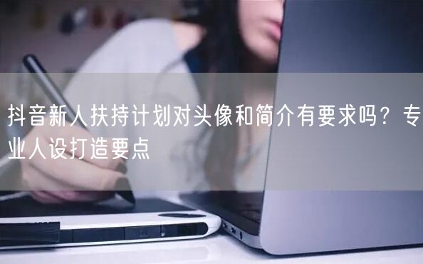 抖音新人扶持计划对头像和简介有要求吗？专业人设打造要点