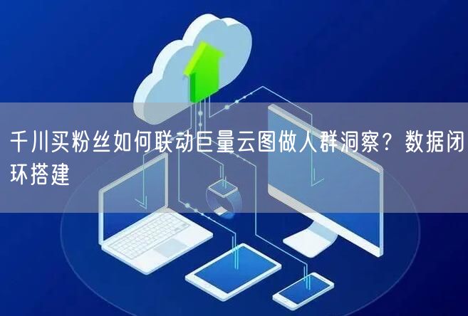 千川买粉丝如何联动巨量云图做人群洞察？数据闭环搭建