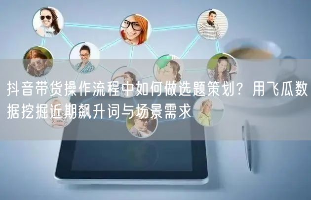 抖音带货操作流程中如何做选题策划？用飞瓜