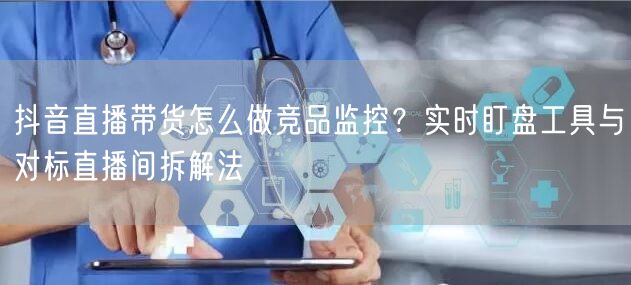 抖音直播带货怎么做竞品监控？实时盯盘工具与对标直播间拆解法
