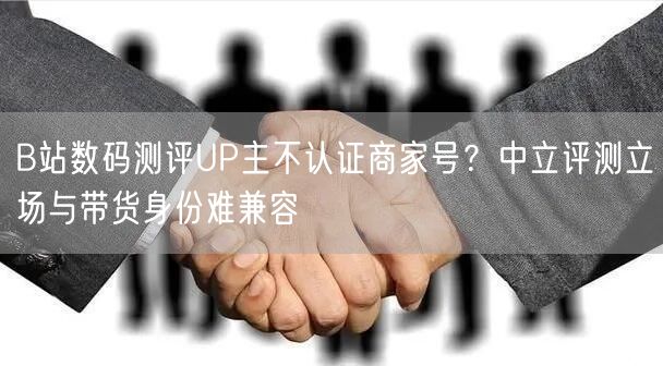 B站数码测评UP主不认证商家号？中立评测