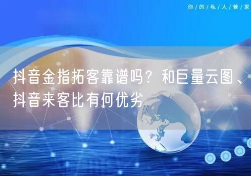 抖音金指拓客靠谱吗？和巨量云图、抖音来客比有何优劣