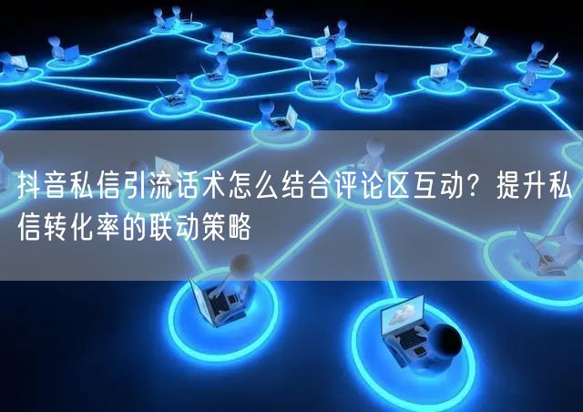抖音私信引流话术怎么结合评论区互动？提升私信转化率的联动策略