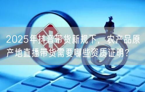 2025年抖音带货新规下，农产品原产地直播带货需要哪些资质证明？