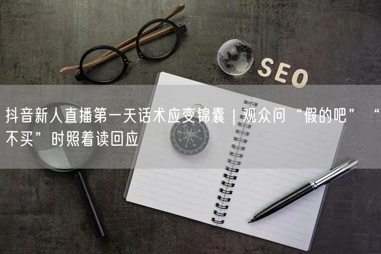 抖音新人直播第一天话术应变锦囊｜观众问“假的吧”“不买”时照着读回应
