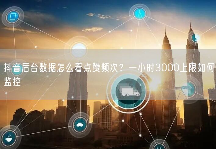 抖音后台数据怎么看点赞频次？一小时3000上限如何监控