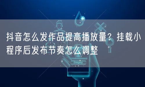 抖音怎么发作品提高播放量？挂载小程序后发布节奏怎么调整