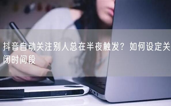 抖音自动关注别人总在半夜触发？如何设定关闭时间段