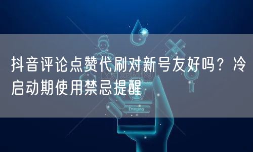 抖音评论点赞代刷对新号友好吗？冷启动期使