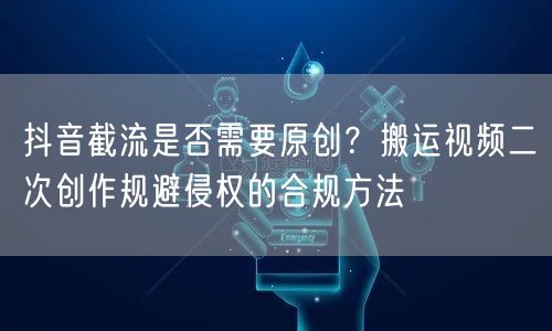 抖音截流是否需要原创？搬运视频二次创作规避侵权的合规方法