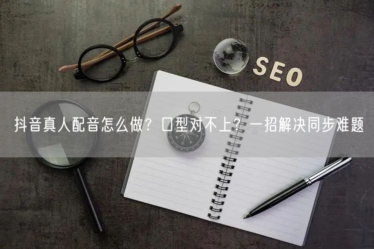 抖音真人配音怎么做？口型对不上？一招解决同步难题
