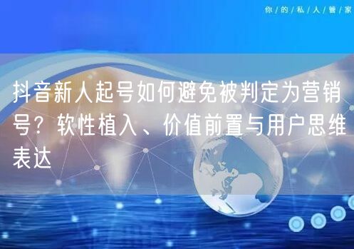 抖音新人起号如何避免被判定为营销号？软性植入、价值前置与用户思维表达