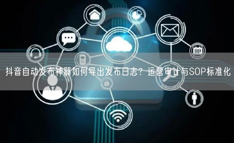 抖音自动发布神器如何导出发布日志？运营审计与SOP标准化