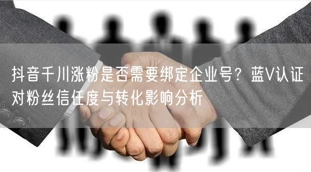 抖音千川涨粉是否需要绑定企业号？蓝V认证对粉丝信任度与转化影响分析