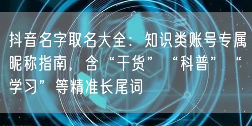 抖音名字取名大全：知识类账号专属昵称指南，含“干货”“科普”“学习”等精准长尾词