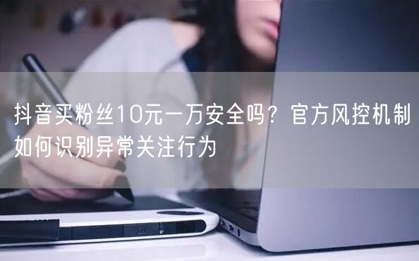 抖音买粉丝10元一万安全吗？官方风控机制如何识别异常关注行为