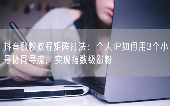 抖音涨粉教程矩阵打法：个人IP如何用3个小号协同导流，实现指数级涨粉