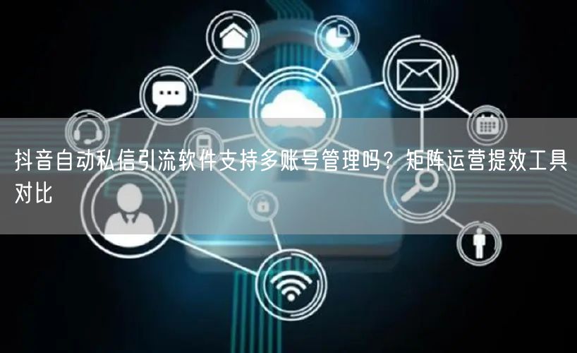 抖音自动私信引流软件支持多账号管理吗？矩阵运营提效工具对比